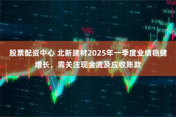 股票配資中心 北新建材2025年一季度業(yè)績(jī)穩(wěn)健增長(zhǎng)，需關(guān)注現(xiàn)金流及應(yīng)收賬款