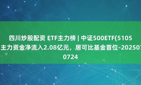 四川炒股配資 ETF主力榜 | 中證500ETF(510500)主力資金凈流入2.08億元，居可比基金首位-20250724