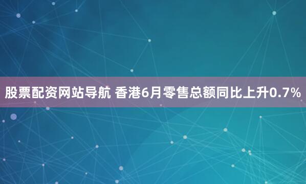 股票配資網站導航 香港6月零售總額同比上升0.7%