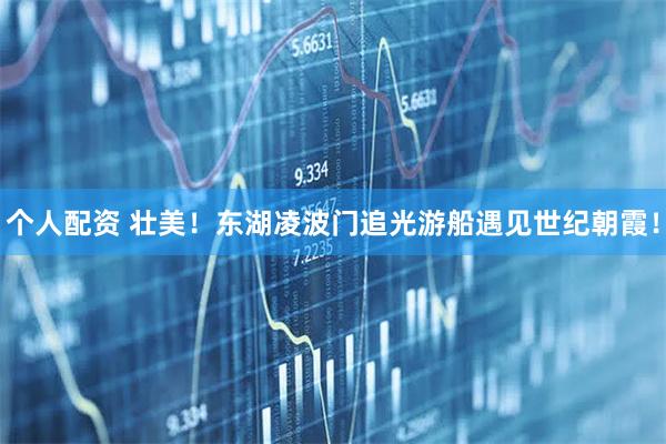 個(gè)人配資 壯美！東湖凌波門追光游船遇見世紀(jì)朝霞！