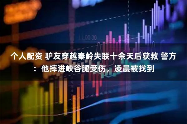 個(gè)人配資 驢友穿越秦嶺失聯(lián)十余天后獲救 警方：他摔進(jìn)峽谷腿受傷，凌晨被找到